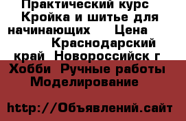 Практический курс “ Кройка и шитье для начинающих“. › Цена ­ 14 000 - Краснодарский край, Новороссийск г. Хобби. Ручные работы » Моделирование   